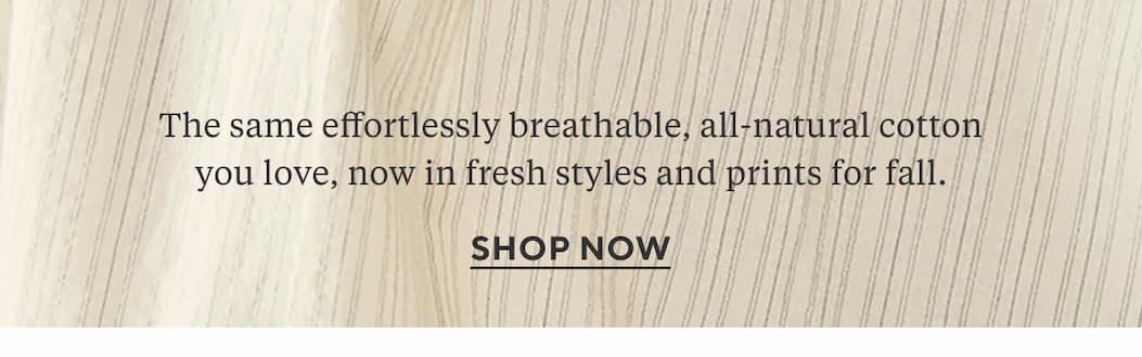 The same effortlessly breathable, all-natural cotton you love, now in fresh styles and prints for fall.