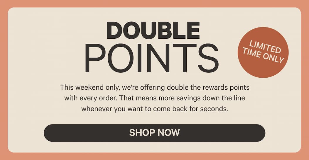 Double Points - This weekend only, we're offering double the rewards points with every order. That means more savings down the line whenever you want to come back for seconds.