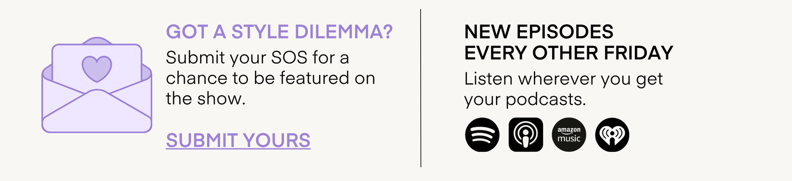 GOT A STYLE DILEMMA? Submit your SOS for a chance to be featured on the show. SUBMIT YOURS NEW EPISODES EVERY OTHER FRIDAY Listen wherever you get your podcasts.