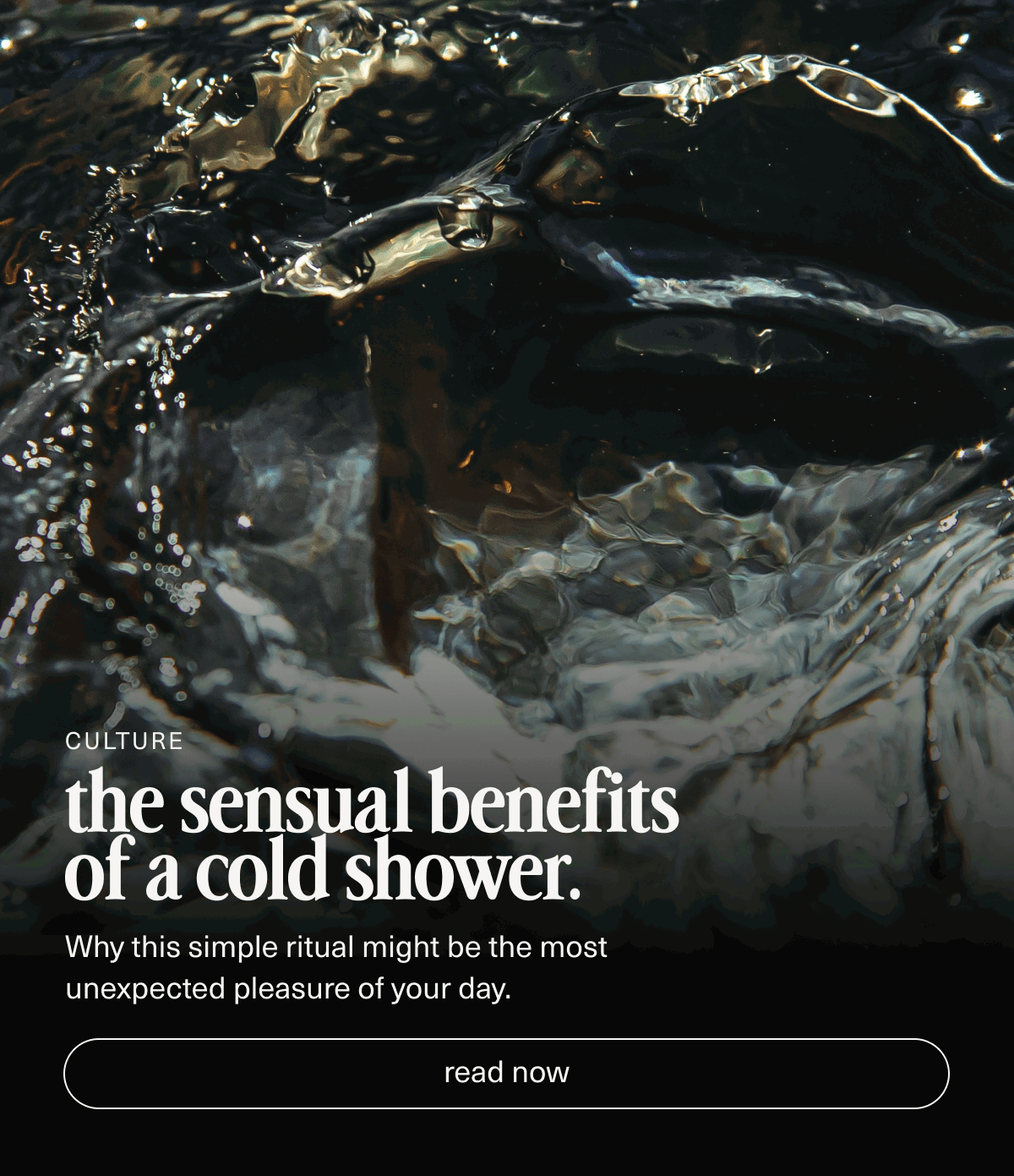 Culture | the sensual benefits  of a cold shower. | Why this simple ritual might be the most  unexpected pleasure of your day. | [ read now ]