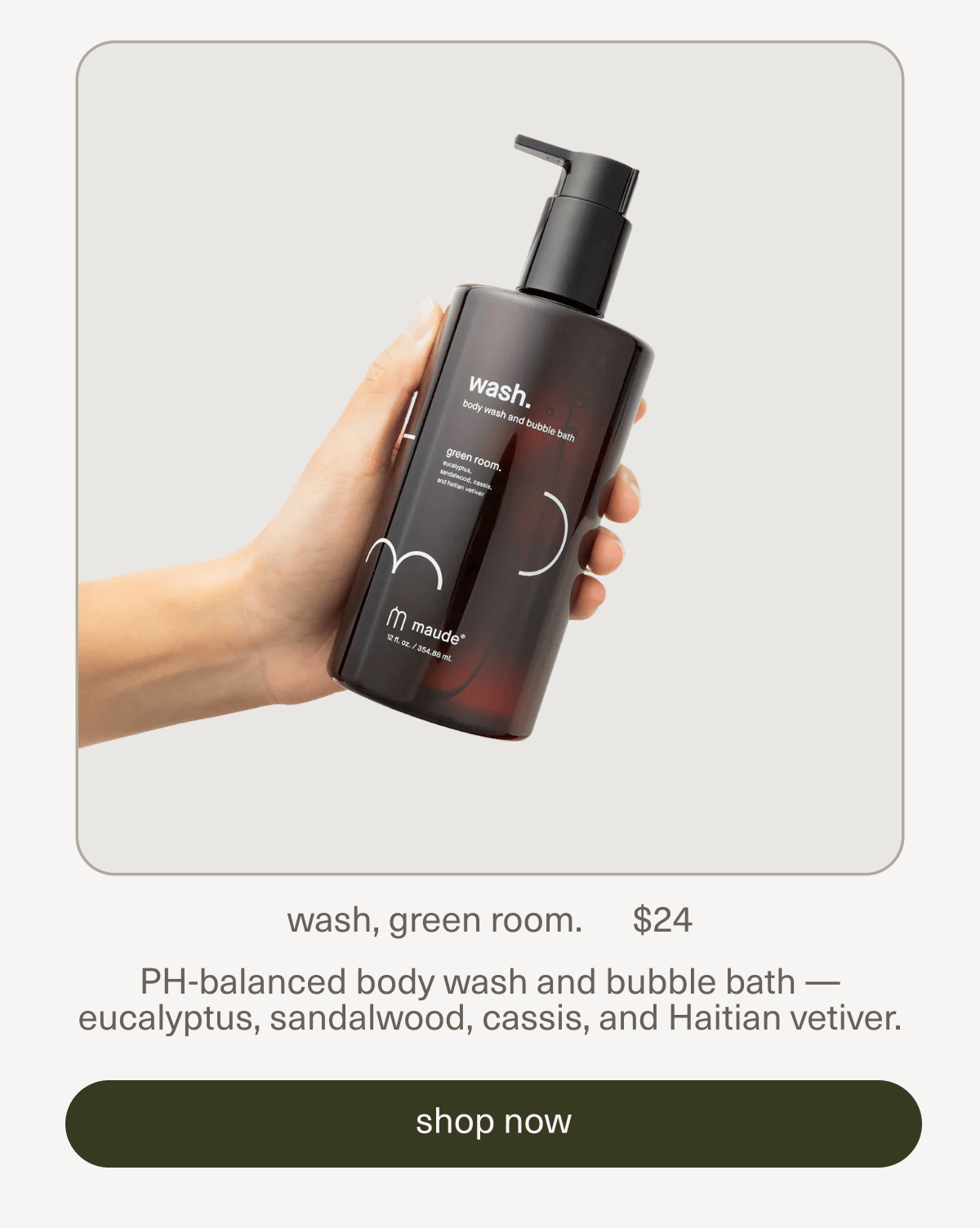 wash, green room. | $24 | PH-balanced body wash and bubble bath — eucalyptus, sandalwood, cassis, and Haitian vetiver. | [ shop now ]