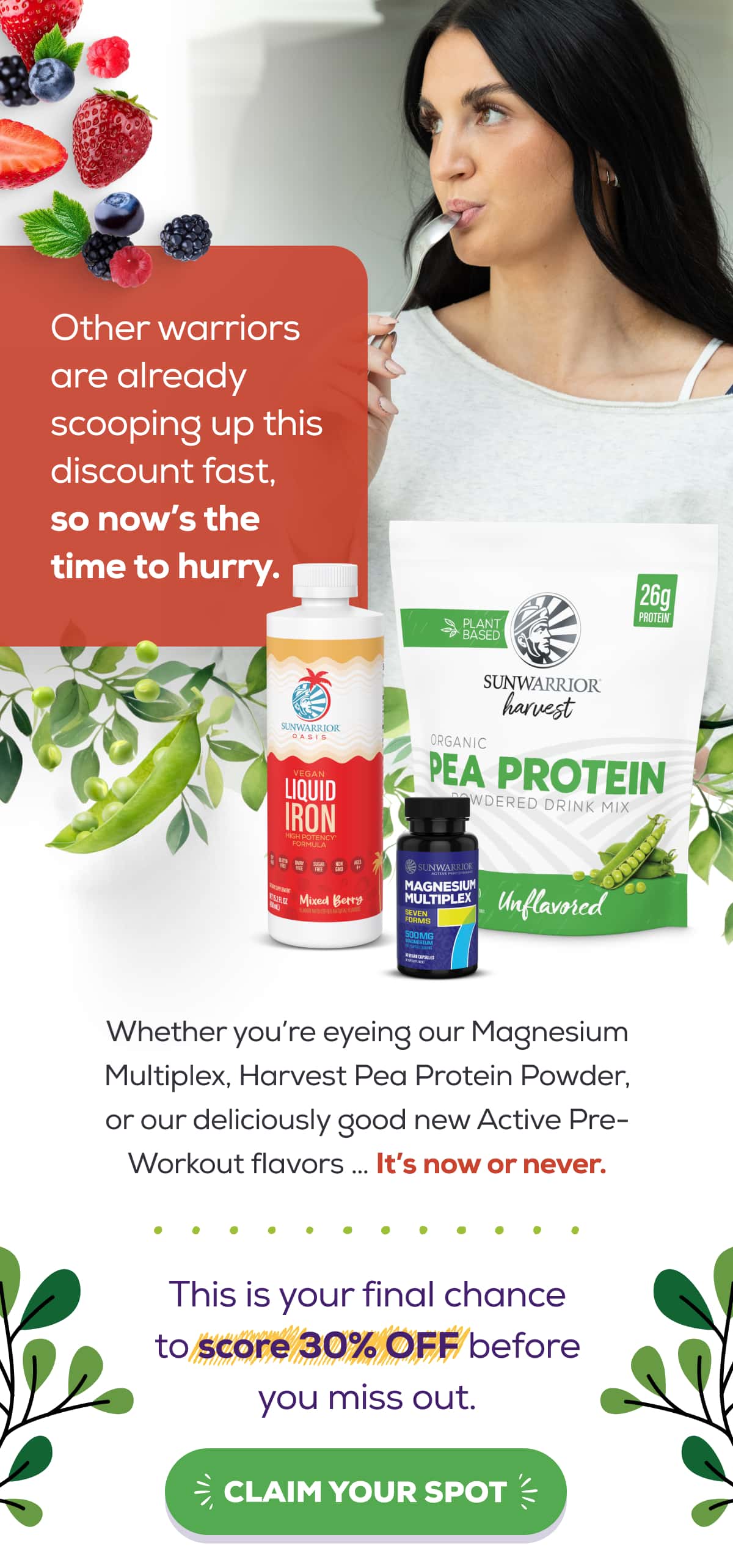 Other warriors are already scooping up this discount fast, so now’s the time to hurry. Whether you’re eyeing our Magnesium Multiplex, Harvest Pea Protein Powder, or our deliciously good new Active Pre-Workout flavors … It’s now or never.  This is your final chance to score 30% OFF before you miss out. CLAIM YOUR SPOT