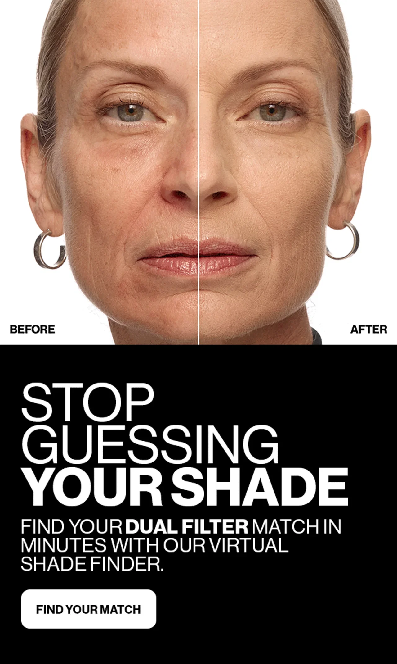 BEFORE | AFTER | STOP GUESSING YOUR SHADE | FIND YOUR DUAL FILTER MATCH IN MINUTES WITH OUR VIRTUAL SHADE FINDER. | FIND YOUR MATCH