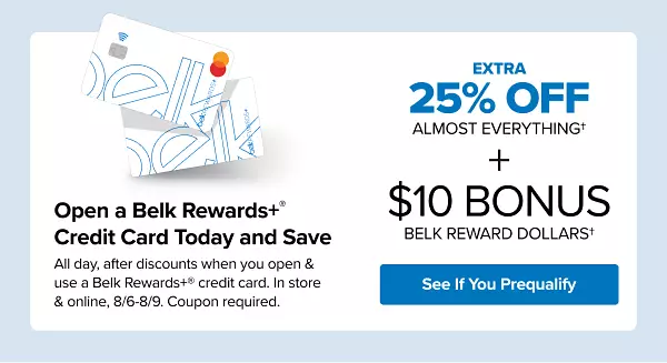 Two Belk Rewards Plus credit cards. Open a Belk Rewards Plus credit card today and save. All day, after discounts when you open and use a new Belk Rewards Plus credit card, in store and online August 6 to August 9. Coupon required. Extra 25% off almost everything plus $10 bonus Belk Reward Dollars. See if you prequalify.