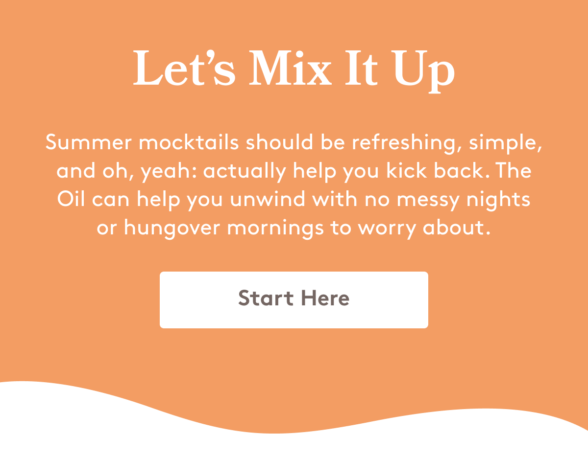 Let’s Mix It Up Summer mocktails should be refreshing, simple, and oh, yeah: actually help you kick back. The Oil can help you unwind with no messy nights or hungover mornings to worry about. Start Here