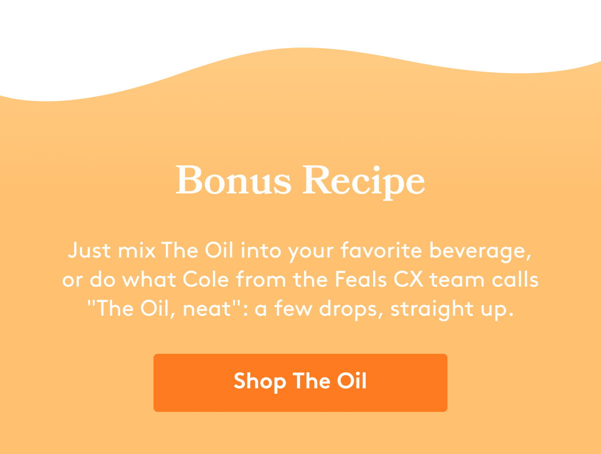Bonus Recipe Just mix The Oil into your favorite beverage, or do what Cole from the Feals CX team calls "The Oil, neat": a few drops, straight up. Shop The Oil 