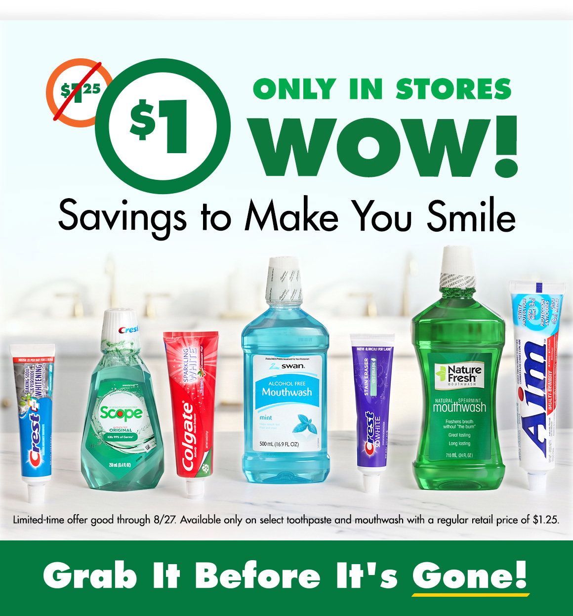 $1, was $1.25. Only in stores. WOW! Savings to Make You Smile. Image of Crest, Colgate, and Aim toothpaste and Scope, Swan, and Nature Fresh mouthwashes on a bathroom counter. Grab it before it's gone! Limited-time offer good through 8/27/26.  Available only on select toothpaste and mouthwash with a regular retail price of $1.25.
