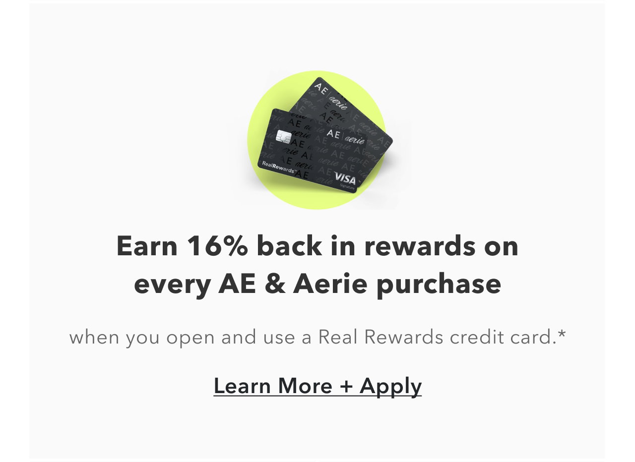 Earn 16% back in rewards on every AE & Aerie purchase. when you open and use a Real Rewards credit card.* Learn More + Apply