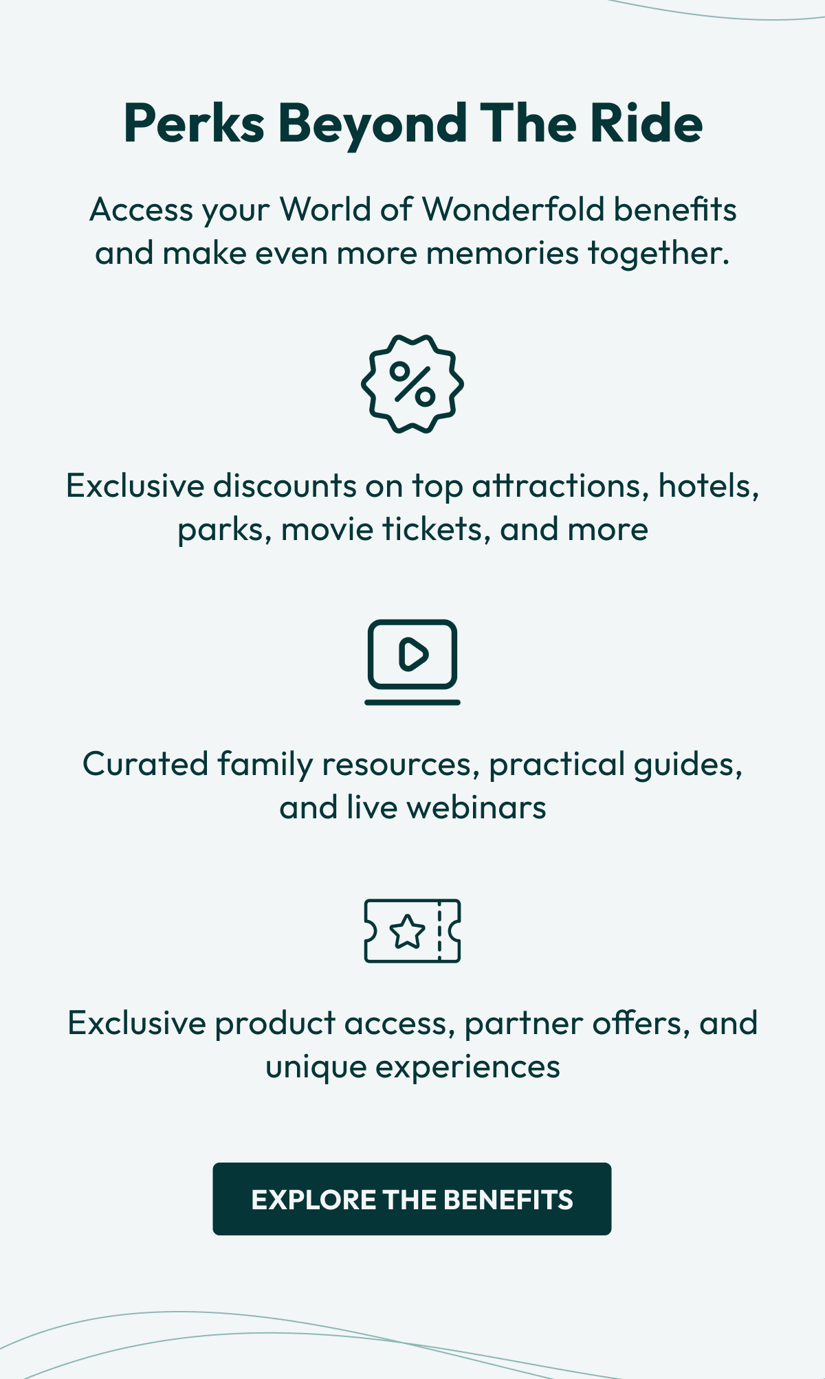 Perks Beyond the Ride | Access your World of Wonderfold benefits and make even more memories together. |  • Exclusive discounts on top attractions, hotels, parks, movie tickets, and more • Curated family resources, practical guides, and live webinars • Exclusive product access, partner offers, and unique experiences | Explore the Benefits