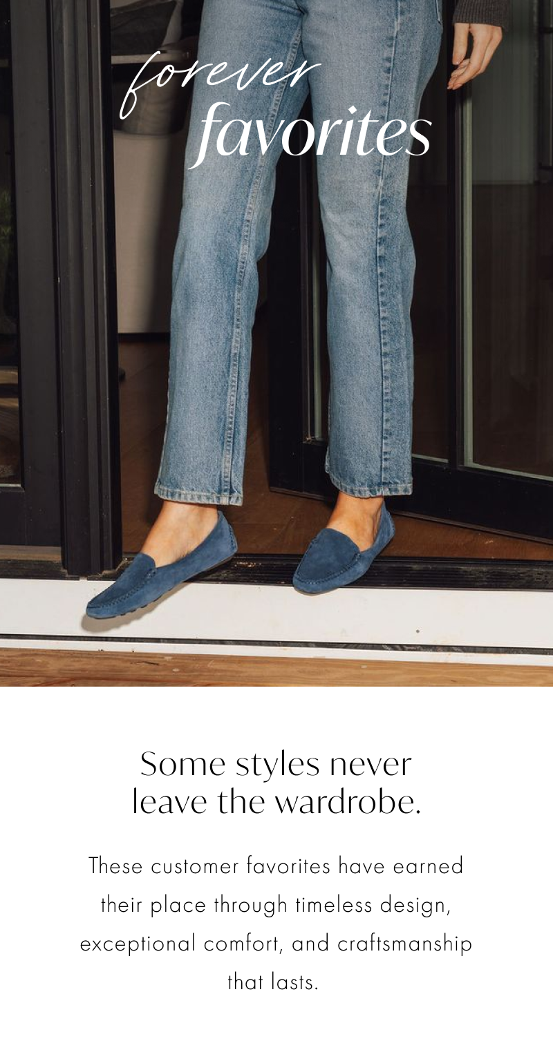 Forever Favorites. Some styles never leave the wardrobe. These customer favorites have earned their place through timeless design, exceptional comfort, and craftsmanship that lasts. 