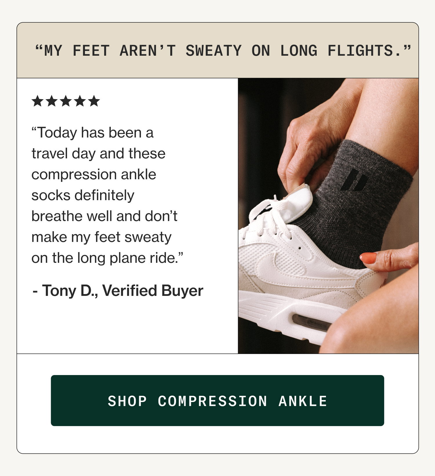 “My Feet Aren’t Sweaty On Long Flights.” “Today has been a travel day and these compression ankle socks definitely breathe well and don’t make my feet sweaty on the long plane ride.” - Tony D., Verified Buyer Shop Compression Ankle