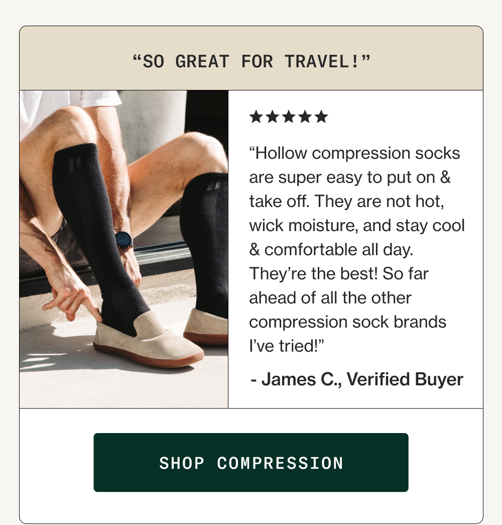 “Hollow compression socks are super easy to put on & take off. They are not hot, wick moisture, and stay cool & comfortable all day. They’re the best! So far ahead of all the other compression sock brands I’ve tried!” - James C., Verified Buyer “So Great for Travel!” Shop Compression