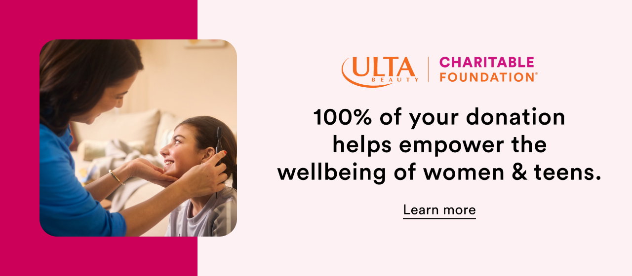 Ulta Beauty | Ulta Charitable Foundation | 100% of your donation helps empower the wellbeing of women & teens. Learn more