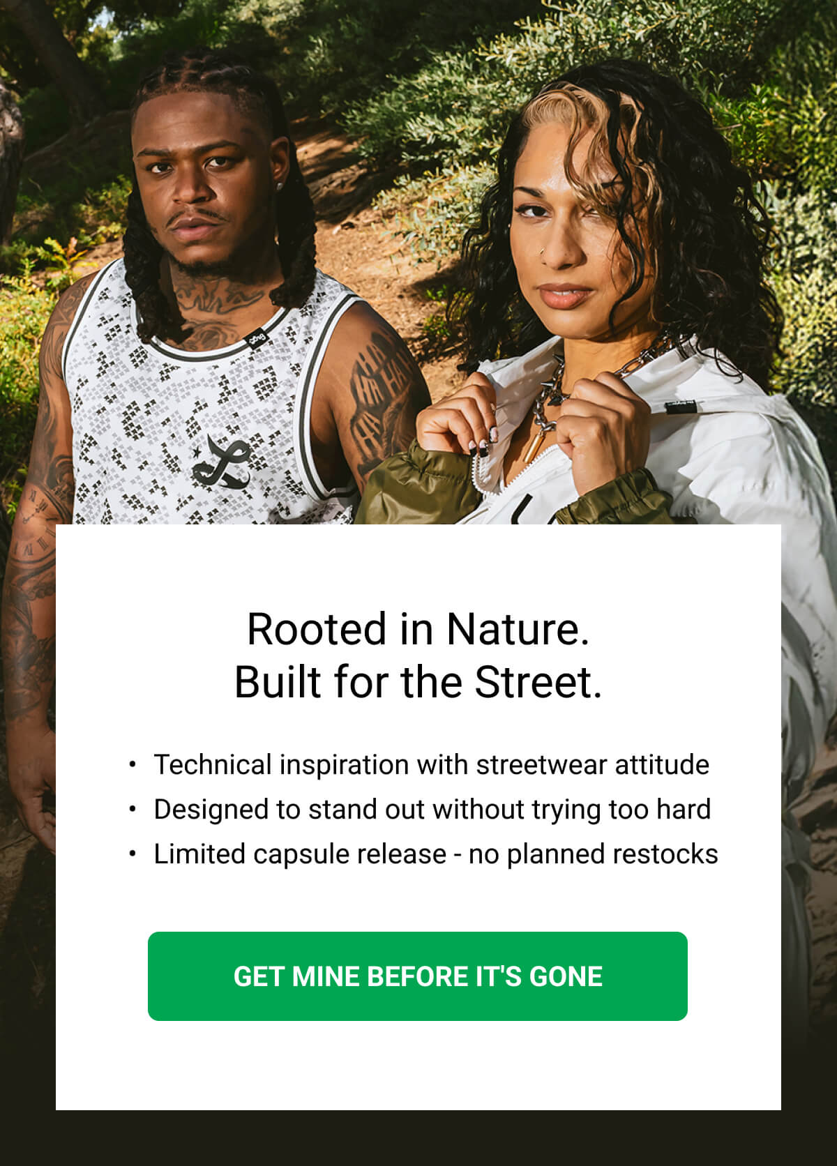 Rooted in Nature. Built for the Street. Technical inspiration with streetwear attitude Designed to stand out without trying too hard Limited capsule release - no planned restocks | GET MINE BEFORE IT'S GONE