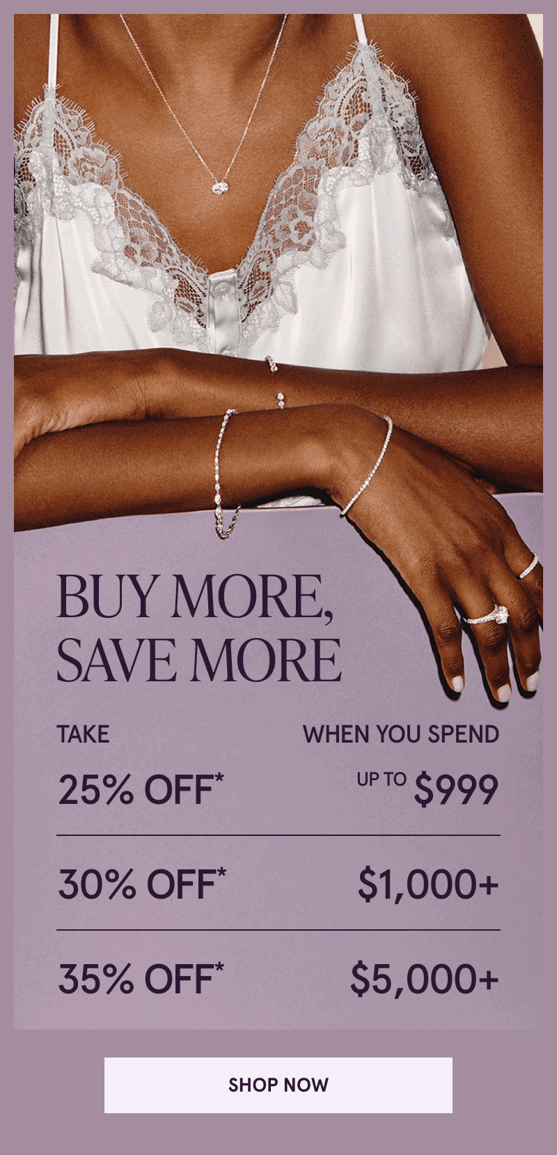 Model in diamond jewelry. Buy more, save more. 25% OFF Up to $999. 30% OFF $1K+. 35% OFF* $5K+. Click here to shop now