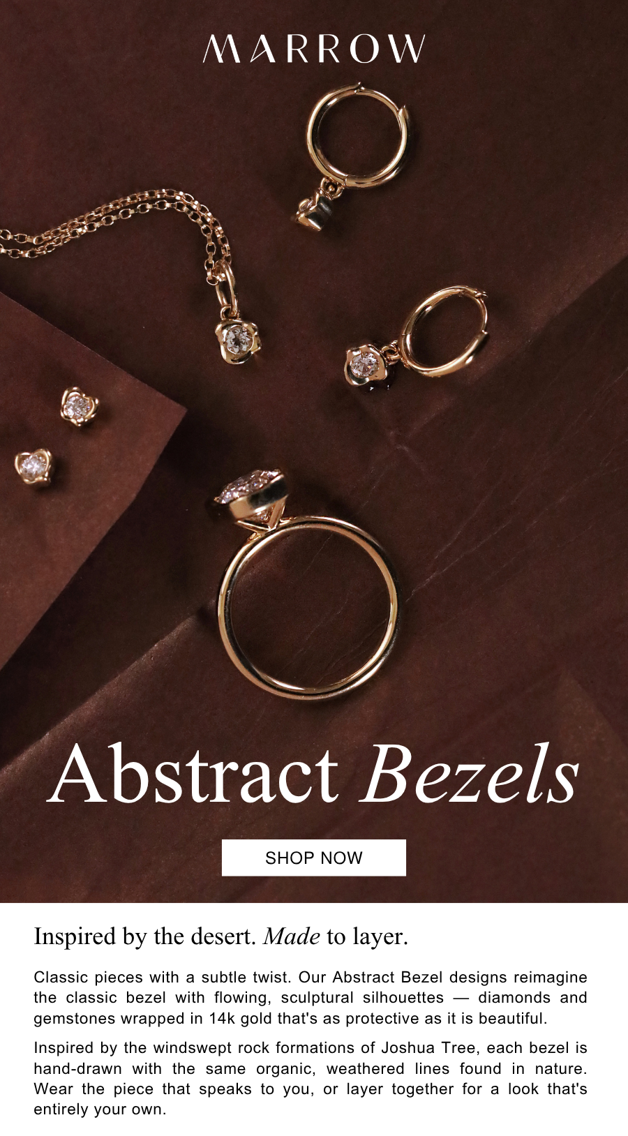 Classic pieces with a subtle twist. Our Abstract Bezel designs reimagine the classic bezel with flowing, sculptural silhouettes — diamonds and gemstones wrapped in 14k gold that's as protective as it is beautiful.  Inspired by the windswept rock formations of Joshua Tree, each bezel is hand-drawn with the same organic, weathered lines found in nature. Wear the piece that speaks to you, or layer together for a look that's entirely your own.