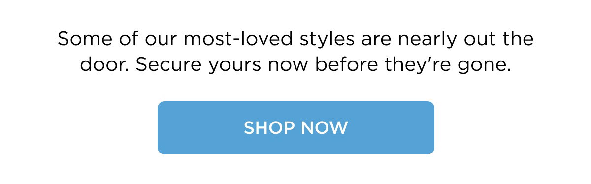 Some of our most-loved styles are nearly out the door. Secure yours now before they're gone. Shop Now