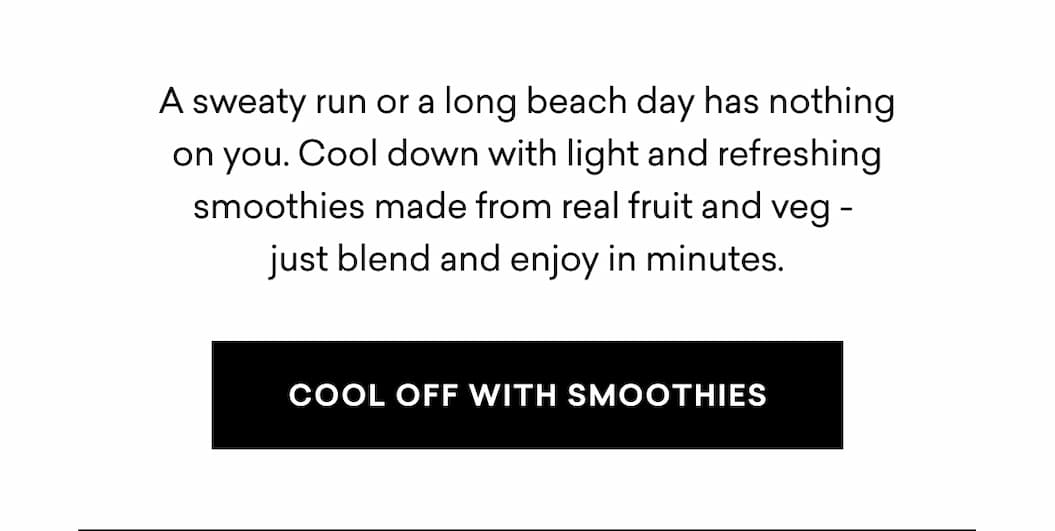 A sweaty run or a long beach day has nothing on you. Cool down with light and refreshing smoothies made from real fruit and veg -  just blend and enjoy in minutes. | COOL OFF WITH SMOOTHIES