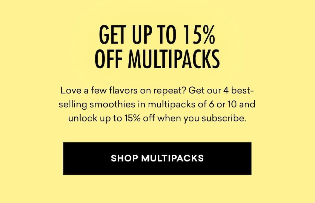 GET UP TO 15% OFF MULTIPACKS: Love a few flavors on repeat? Get our 4 best-selling smoothies in multipacks of 6 or 10 and unlock up to 15% off when you subscribe. | SHOP MULTIPACKS