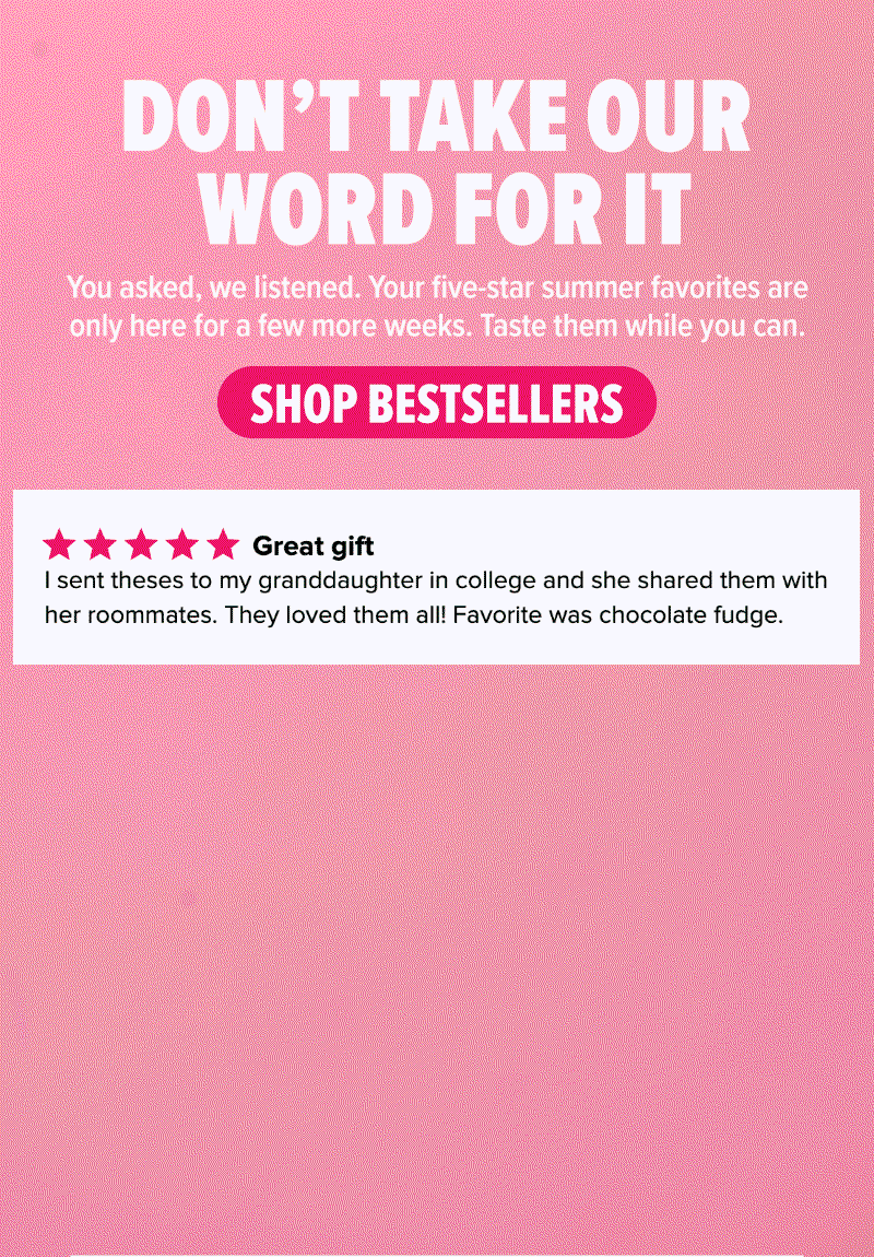 Don't take our word for it! You asked, we listened. Your five-star summer favorites are only here for a few more weeks. Taste them while you can. Shop bestsellers! Reviews say the latest & greatest 25-Pack is a "great gift," "simply the best," "Such a tasty surprise," and more.