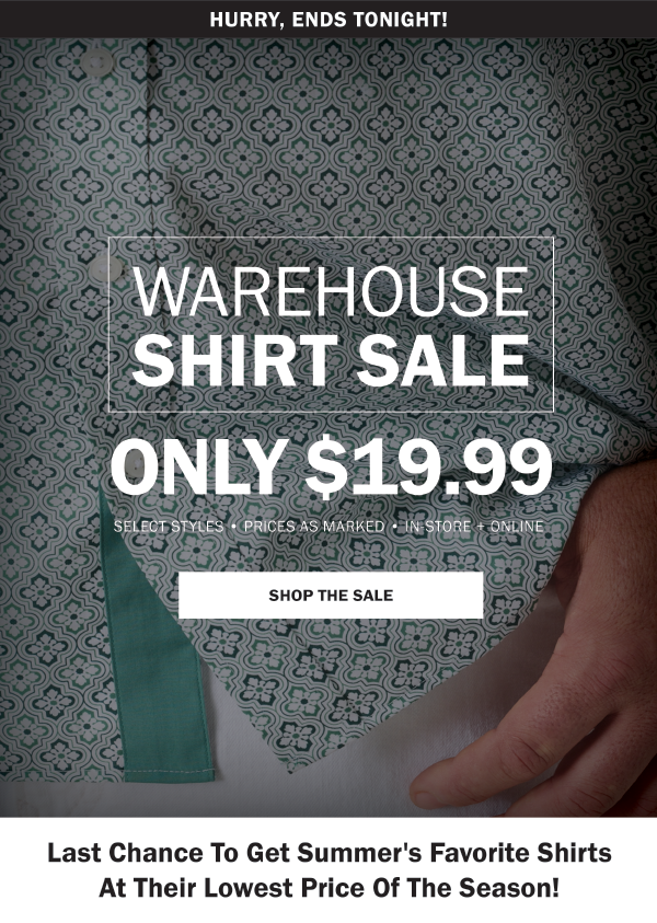 ENDS TONIGHT! WAREHOUSE SHIRT SALE. ONLY $19.99. SELECT STYLES • PRICES AS MARKED • IN-STORE + ONLINE. SHOP THE SALE. STOCK UP ON HOT SUMMER STYLES