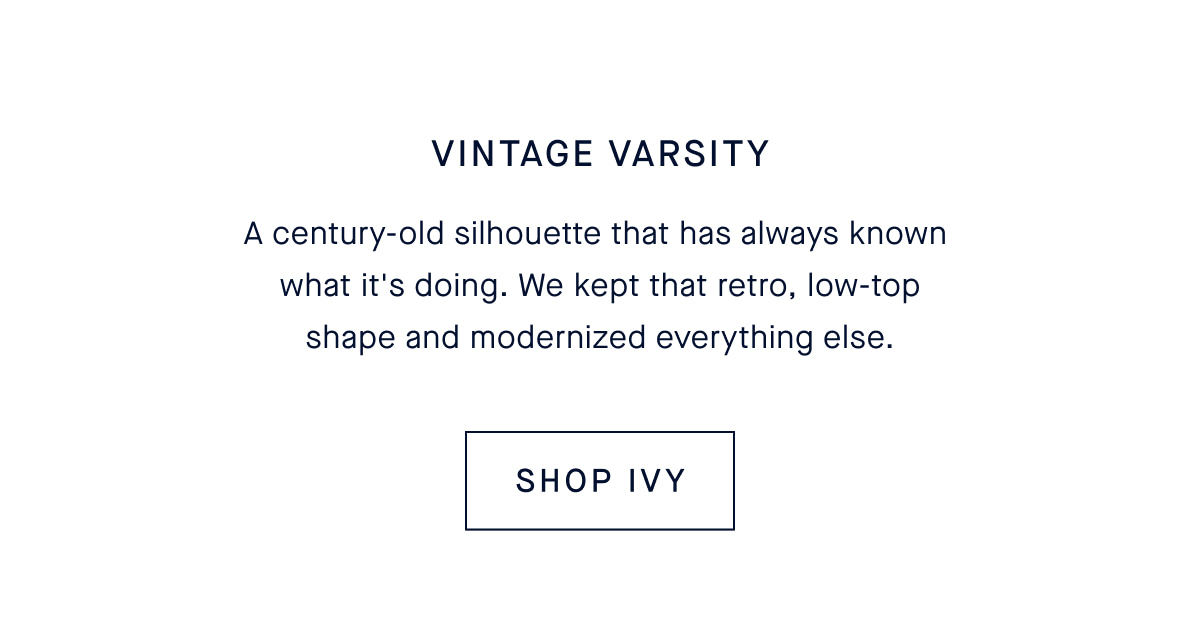 Vintage Varsity. A century-old silhouette that has always known what it’s doing. We kept that retro, low-top shape and modernized everything else. CTA: SHOP THE IVY SNEAKER