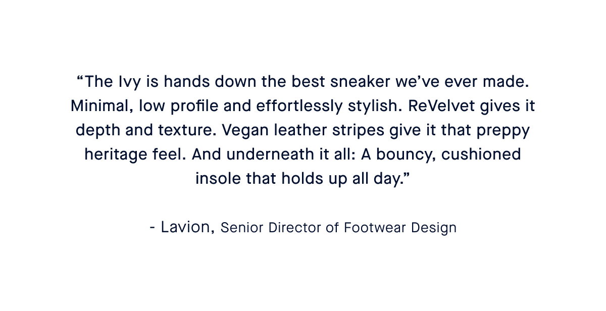 “The Ivy Sneaker is a natural extension of our flats—minimal, low profile and never boring. ReVelvet™ gives it depth and texture. Vegan leather stripes give it that preppy heritage feel. And underneath it all: A bouncy, cushioned insole that holds up all day.” – Caroline, Head of Shoe Design
