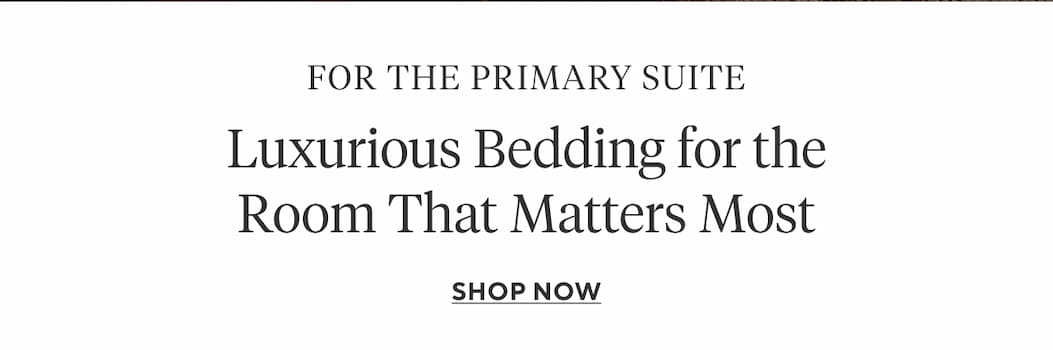 For the Primary Suite Luxurious Bedding for the Room That Matters Most Shop Now >