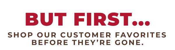 But First...Shop our customer favorites before they're gone.