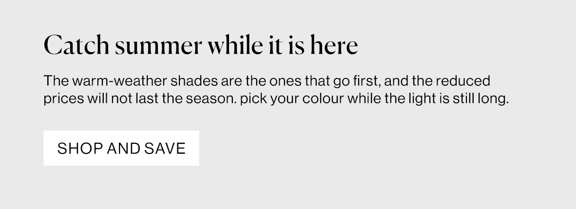 The warm-weather shades are the ones that go first, and the reduced prices will not last the season. pick your colour while the light is still long.