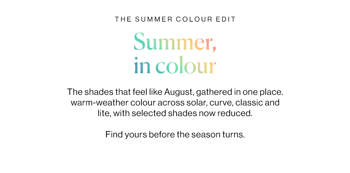 The shades that feel like August, gathered in one place. warm-weather colour across solar, curve, classic and lite, with selected shades now reduced.   Find yours before the season turns.