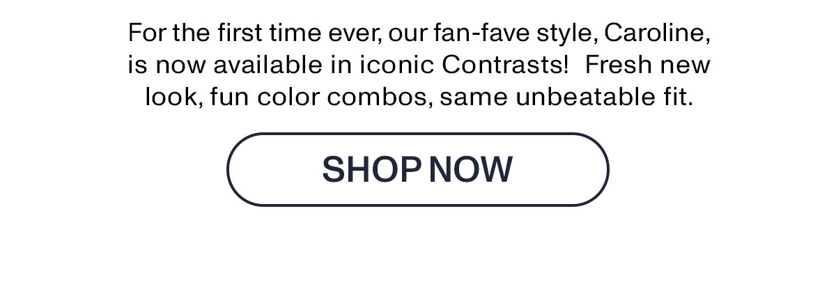 For the first time ever, our fan-fave style, Caroline, is not available in iconic Contrasts! Fresh new look, fun color combos, same unbeatable fit.