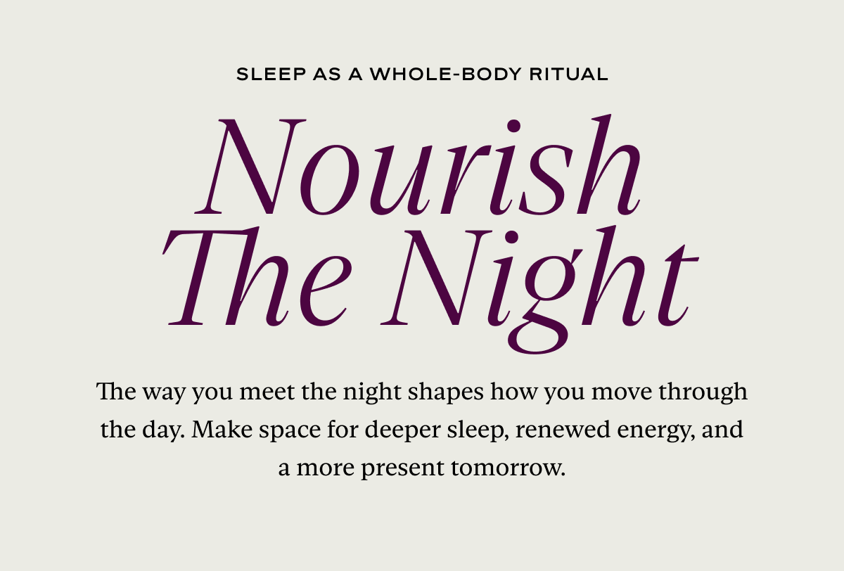 Nourish The Night: The way you meet the night shapes how you move through the day. Make space for deeper sleep, renewed energy, and a more present tomorrow.