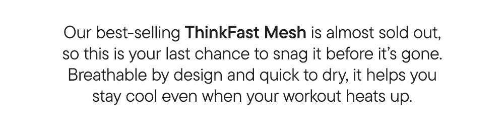Our best-selling ThinkFast Mesh is almost sold out, so this is your last chance to snag it before it's gone. Breathable by design and quick to dry, it helps you stay cool even when your workout heats up.