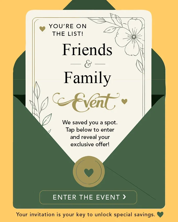 Friends & Family Event. We saved you a spot. Tap below to enter and reveal your exclusive offer! 