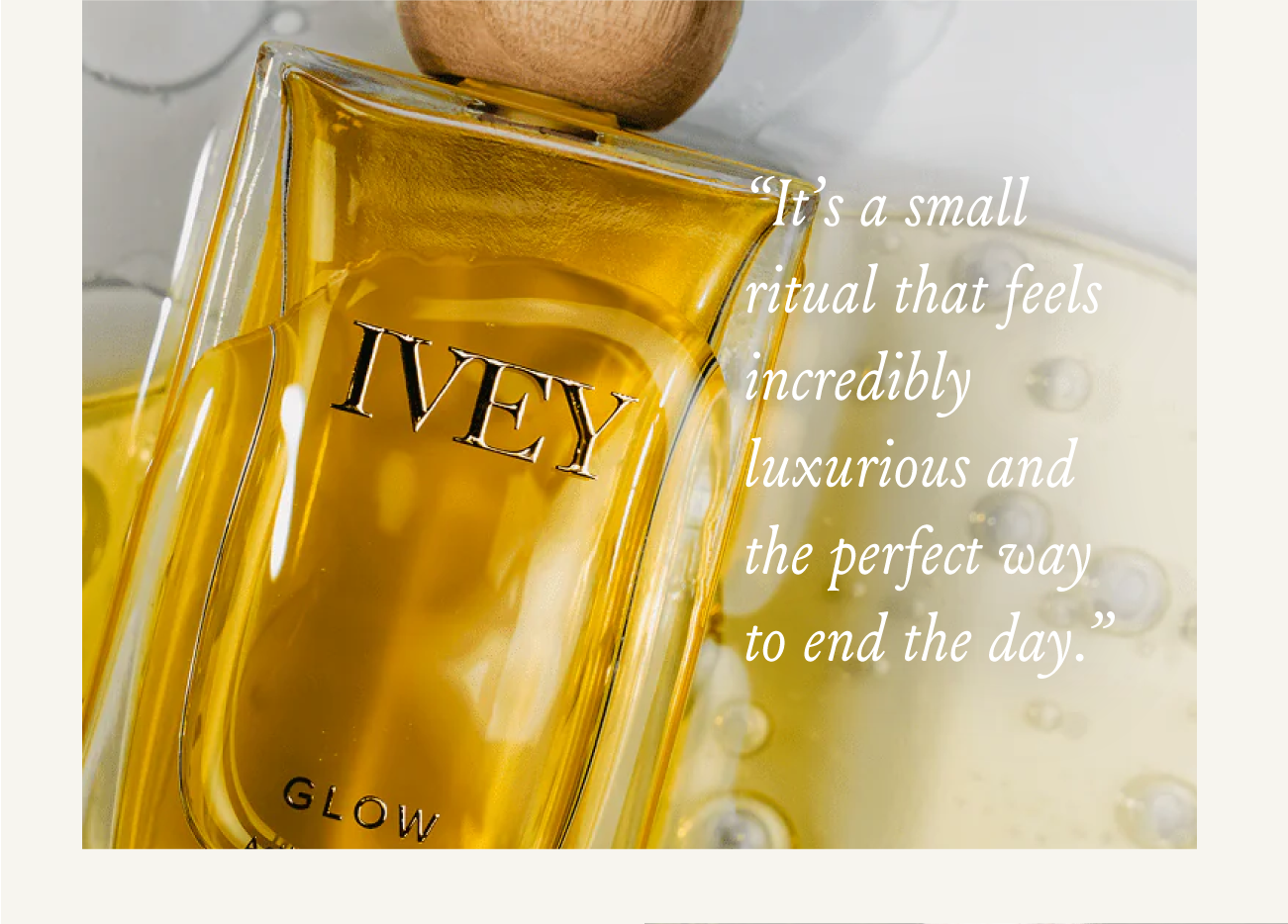 “It’s a small ritual that feels incredibly luxurious and the perfect way to end the day.”