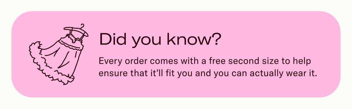 Did you know? Every order comes with a free second size to help ensure that it’ll fit you and you can actually wear it.