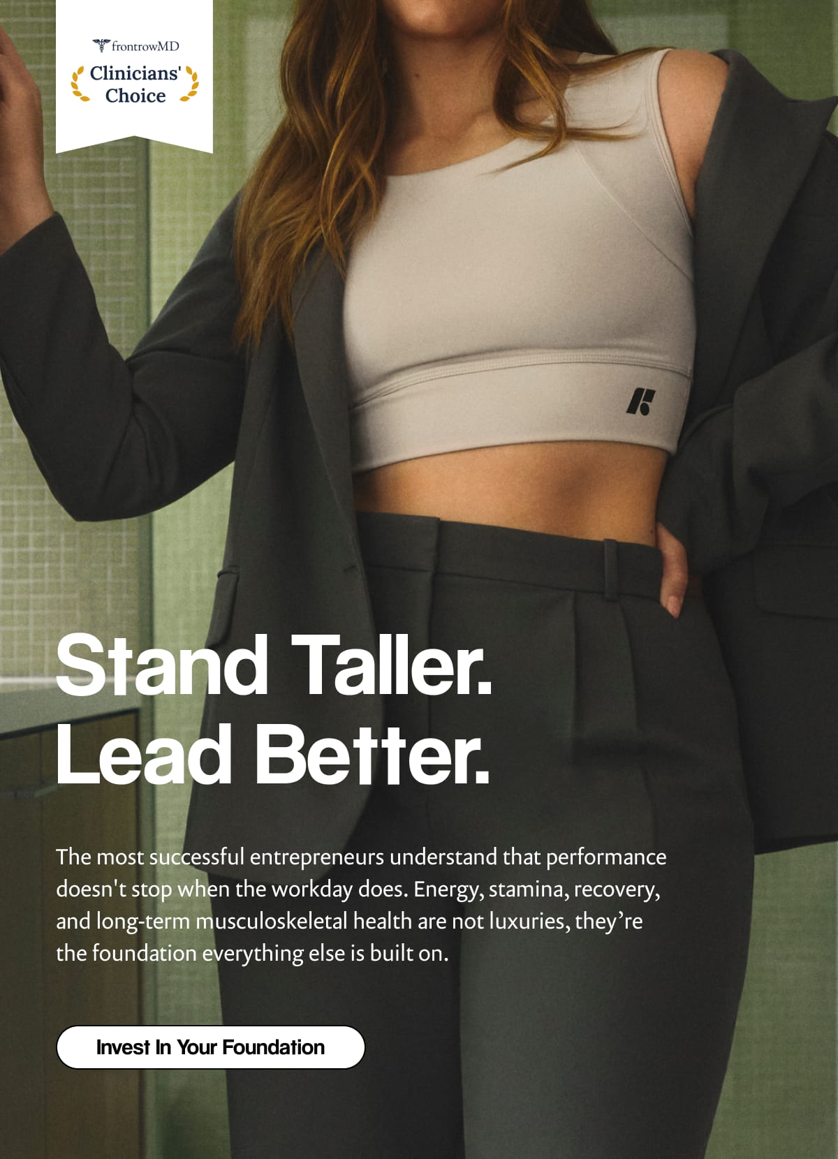 F | Stand Taller. Lead Better. | The most successful entrepreneurs understand that performance doesn't stop when the workday does. Energy, stamina, recovery, and long-term musculoskeletal health are not luxuries, they’re the foundation everything else is built on. | [ Invest In Your Foundation ]