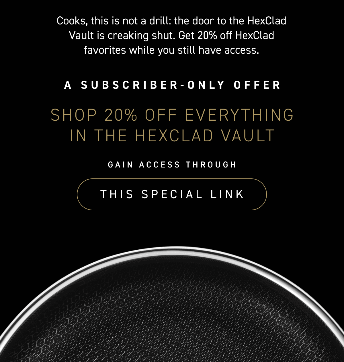 Cooks, this is not a drill: the door to the HexClad Vault is creaking shut. Get 20% off HexClad favorites while you still have access.