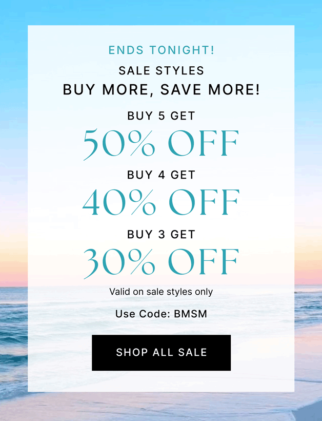 ENDS TONIGHT! SALE STYLES BUY MORE, SAVE MORE! Buy 5 Get 50% OFF Buy 4 Get 40% OFF Buy 3 Get 30% OFF