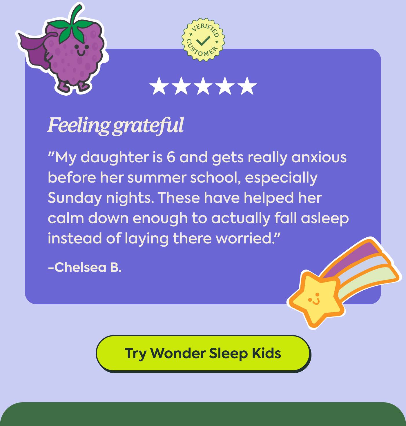 "My daughter is 6 and gets really anxious before her summer school, especially Sunday nights. These have helped her calm down enough to actually fall asleep instead of laying there worried." - Chelsea B. | Try Wonder Sleep Kids