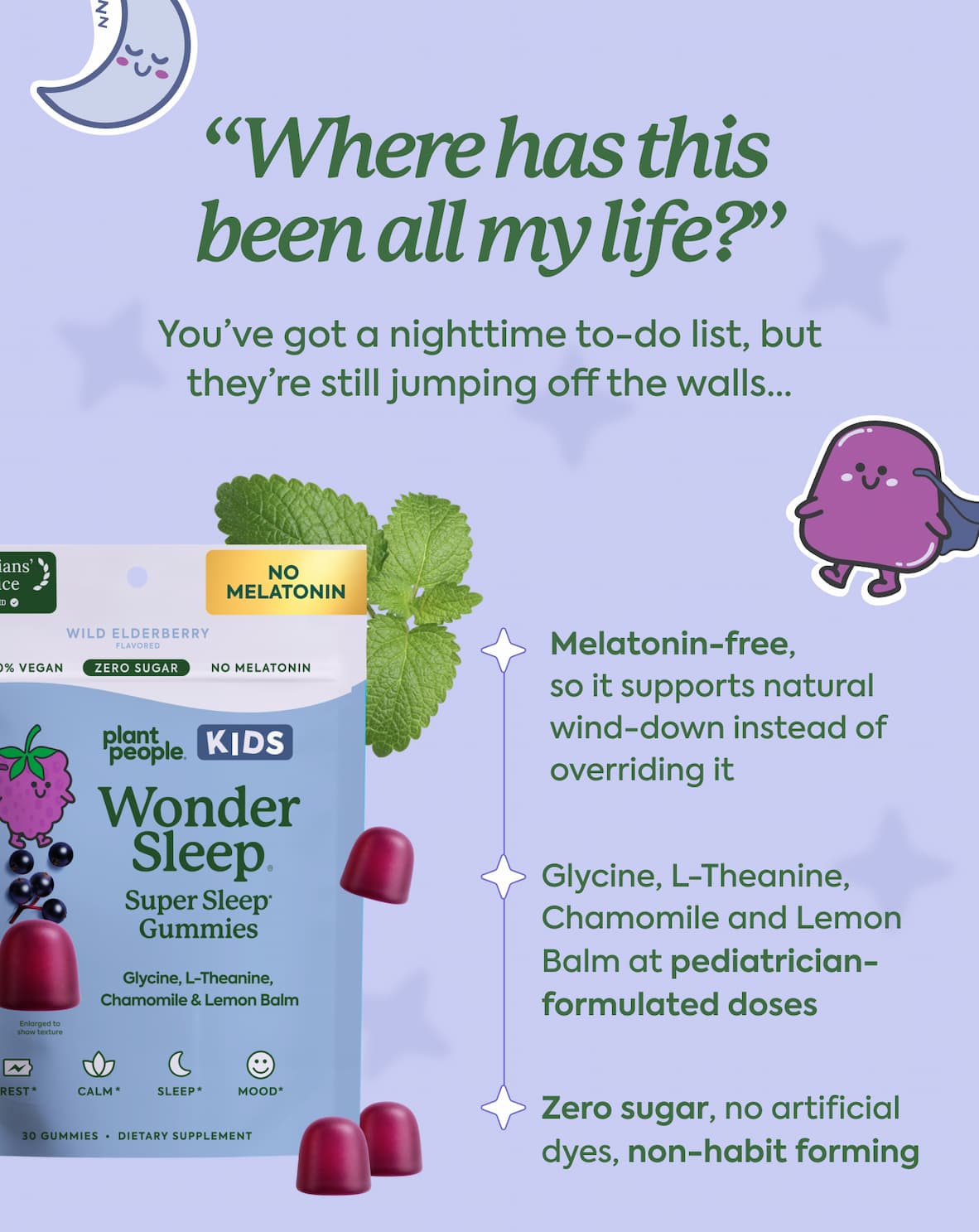 “Where has this been all my life?” You’ve got a nighttime to-do list, but they’re still jumping off the walls...  Melatonin-free,  so it supports natural wind-down instead of overriding it. | Glycine, L-Theanine, Chamomile and Lemon Balm at pediatrician-formulated doses. | Zero sugar, no artificial dyes, non-habit forming.