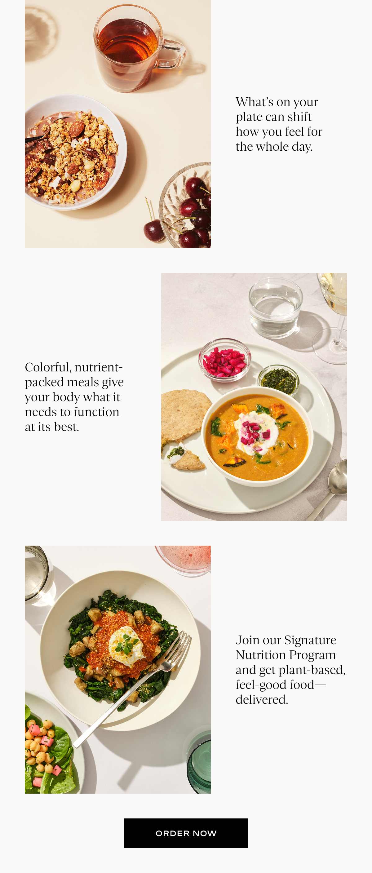 What’s on your plate can shift how you feel for the whole day. Colorful, nutrient-packed meals give your body what it needs to function at its best. Join our Signature Nutrition Program and get plant-based, feel-good food—delivered.