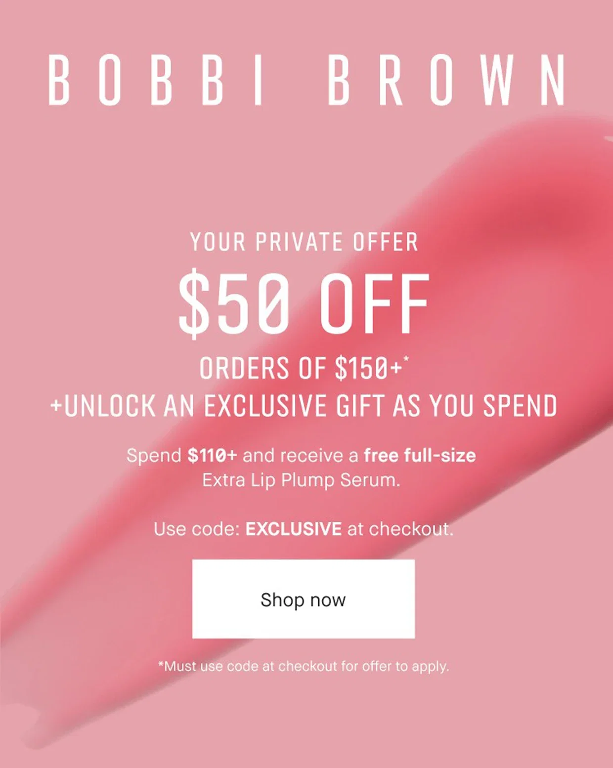 BOBBI BROWN | YOUR PRIVATE OFFER | $50 OFF | ORDERS OF $150+* | +UNLOCK AN EXCLUSIVE GIFT AS YOU SPEND | Spend $110+ and receive a free full-size Extra Lip Plump Serum. | Use code: EXCLUSIVE at checkout. | Shop now | *Must use code at checkout for offer to apply.