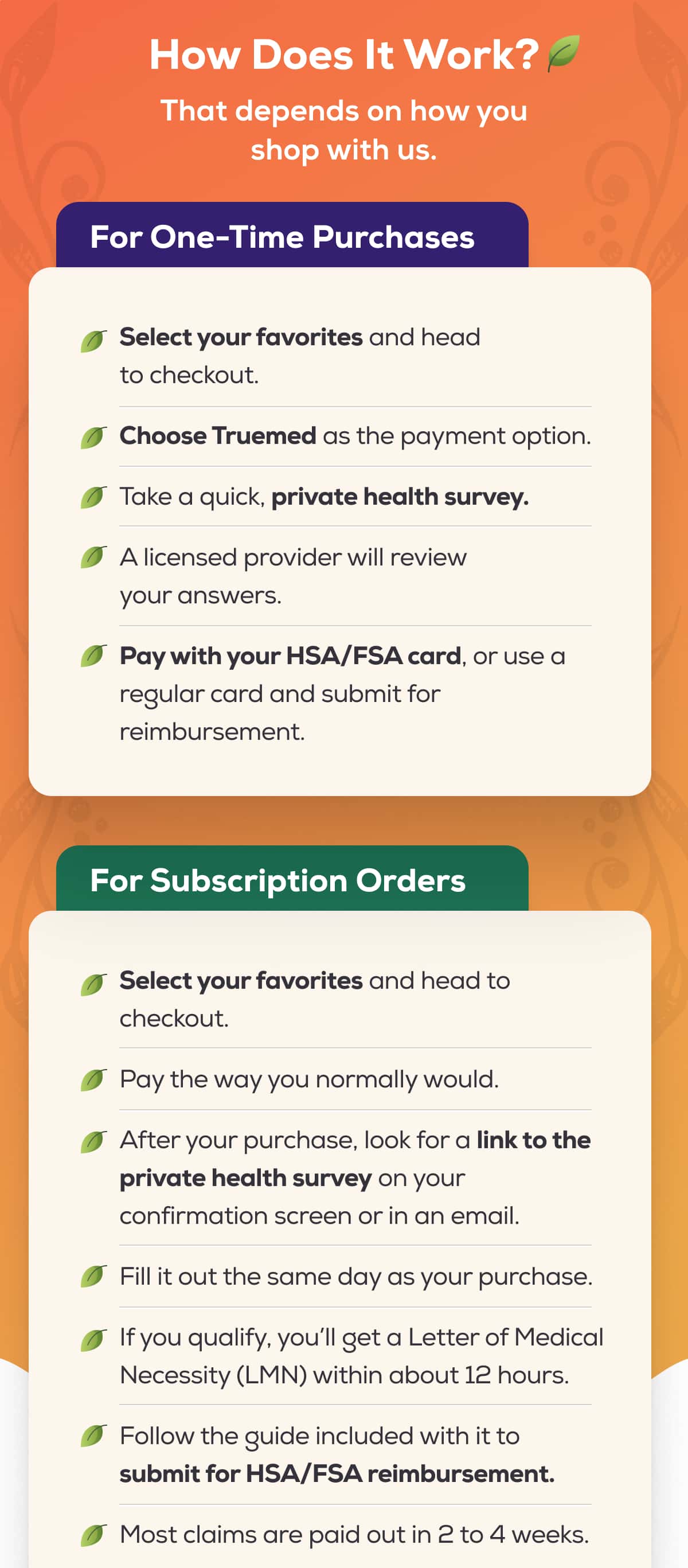 How does it work? That depends on how you shop with us.   For One-Time Purchases  Select your favorites and head to checkout. Choose Truemed as the payment option. Take a quick, private health survey.  A licensed provider will review your answers. Pay with your HSA/FSA card, or use a regular card and submit for reimbursement. For Subscription Orders  Select your favorites and head to checkout. Pay the way you normally would. After your purchase, look for a link to the private health survey on your confirmation screen or in an email.  Fill it out the same day as your purchase. If you qualify, you’ll get a Letter of Medical Necessity (LMN) within about 12 hours.  Follow the guide included with it to submit for HSA/FSA reimbursement.  Most claims are paid out in 2 to 4 weeks.