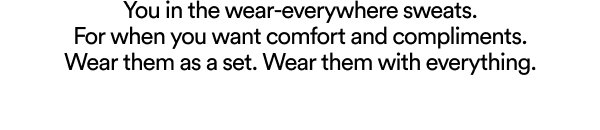 You in the wear-everywhere sweats. For when you want comfort and compliments. Wear them as a set. Wear them with everything.