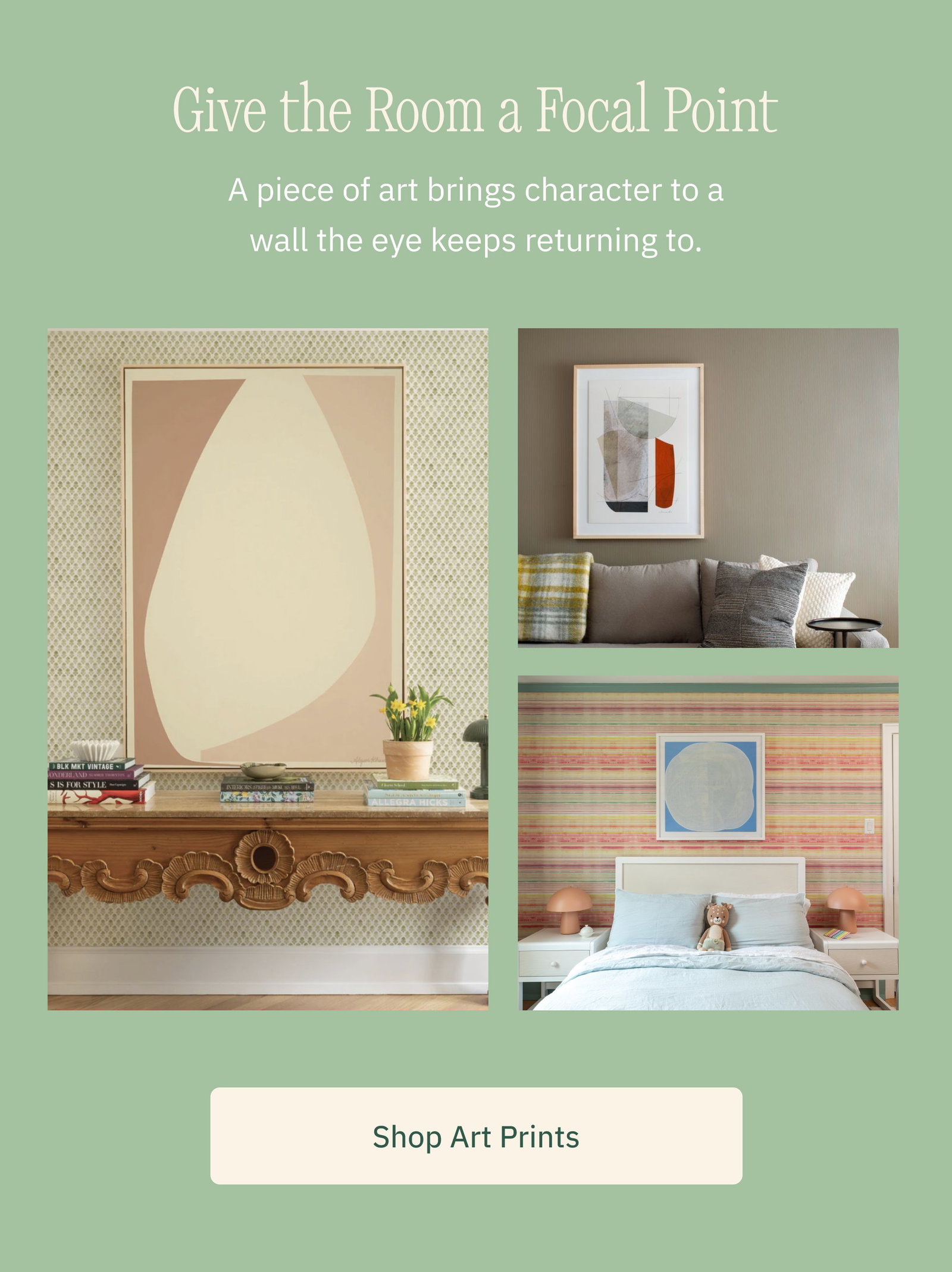 Give the Room a Focal Point A piece of art brings character to a wall the eye keeps returning to. Shop Art Prints