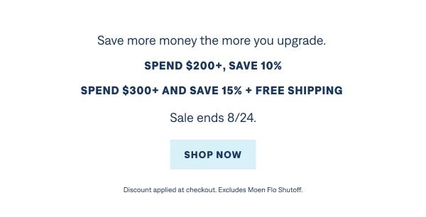 Summer Savings Save more money the more you upgrade. Spend $200+ and save 10%. Spend $300+ and save 15% with free shipping included. Sale ends 8/24.  Shop Now