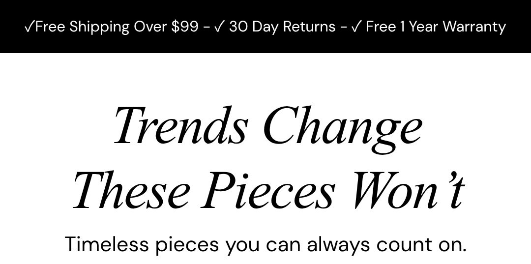 Trends Change These Pieces Won’t.  Timeless pieces you can always count on.