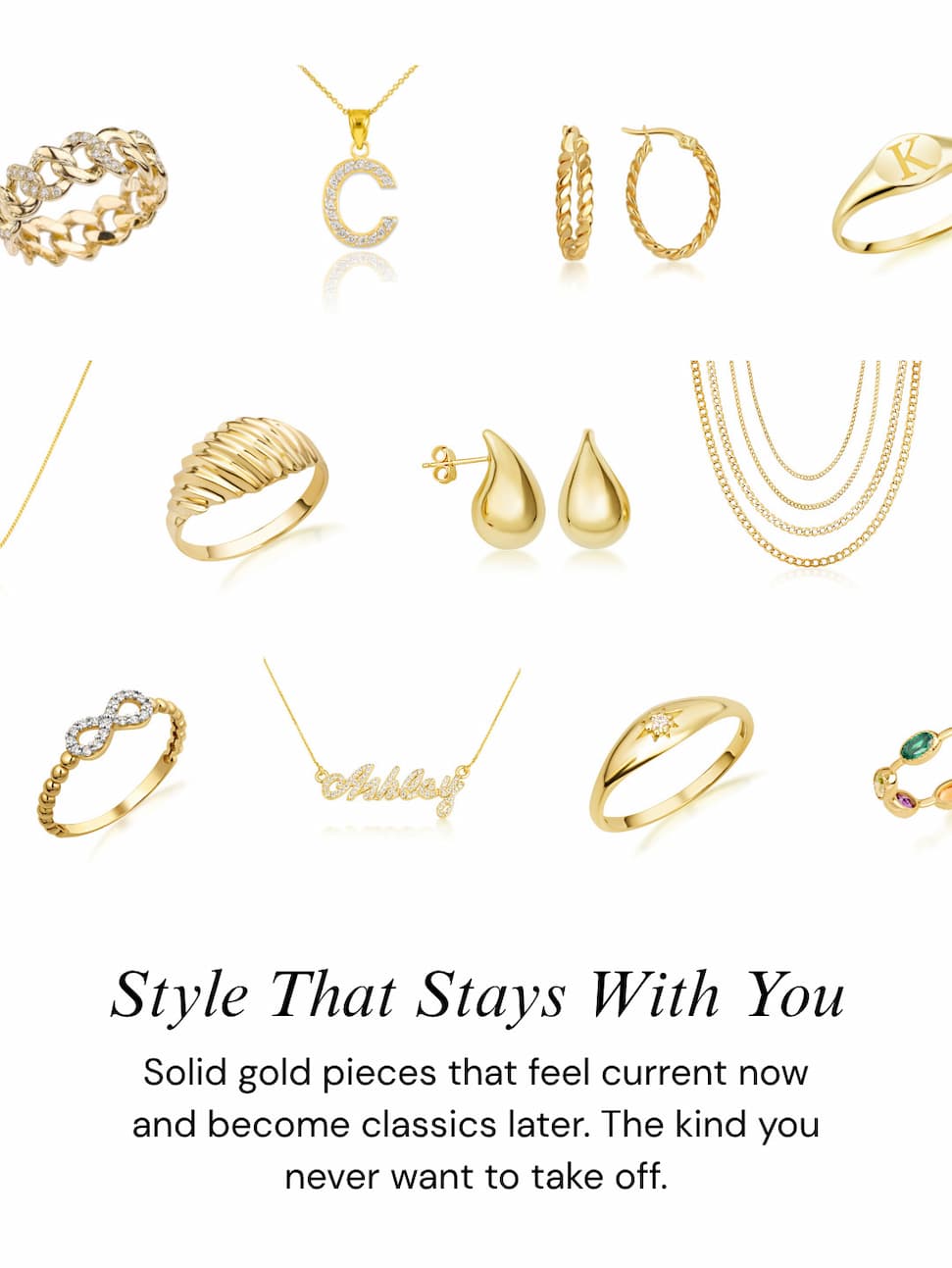Style That Stays With You.  Solid gold pieces that feel current now and become classics later. The kind you never want to take off.